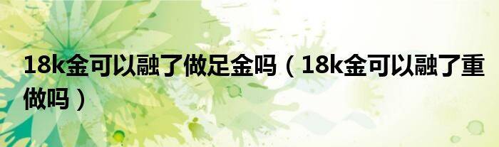 18k金可以融了做足金吗（18k金可以融了重做吗）