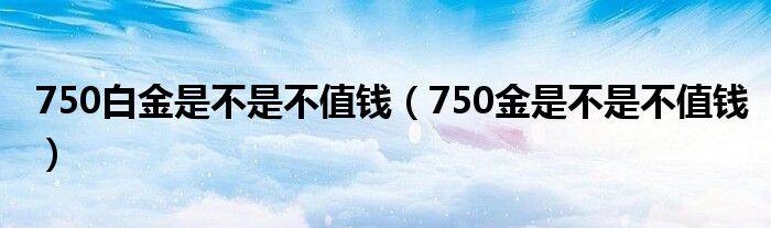 750白金是不是不值钱（750金是不是不值钱）