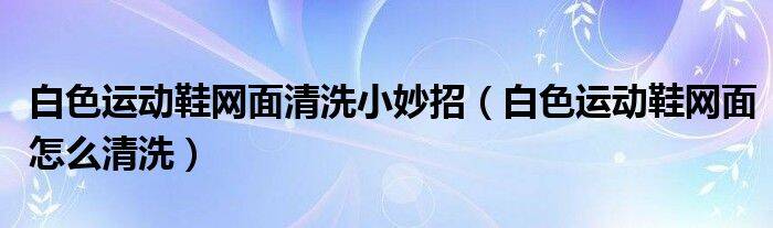 白色运动鞋网面清洗小妙招（白色运动鞋网面怎么清洗）