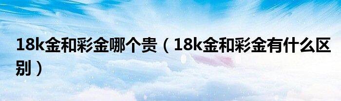 18k金和彩金哪个贵（18k金和彩金有什么区别）