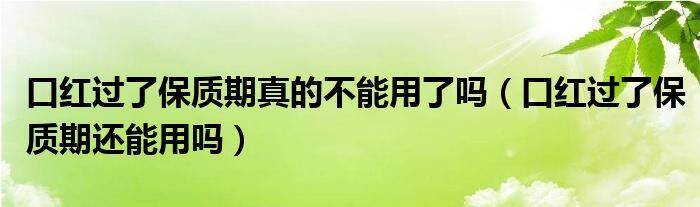 口红过了保质期真的不能用了吗（口红过了保质期还能用吗）